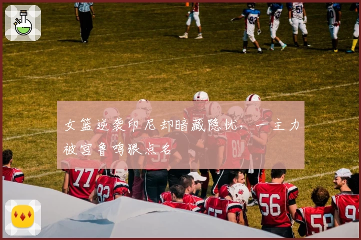 女篮逆袭印尼却暗藏隐忧，一主力被宫鲁鸣狠点名