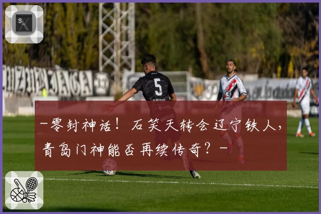 -零封神话！石笑天转会辽宁铁人，青岛门神能否再续传奇？-