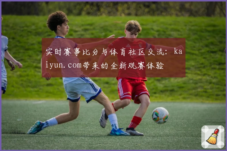 实时赛事比分与体育社区交流:kaiyun.com带来的全新观赛体验