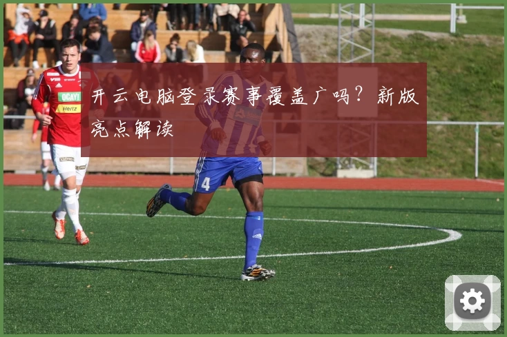开云电脑登录赛事覆盖广吗？新版亮点解读