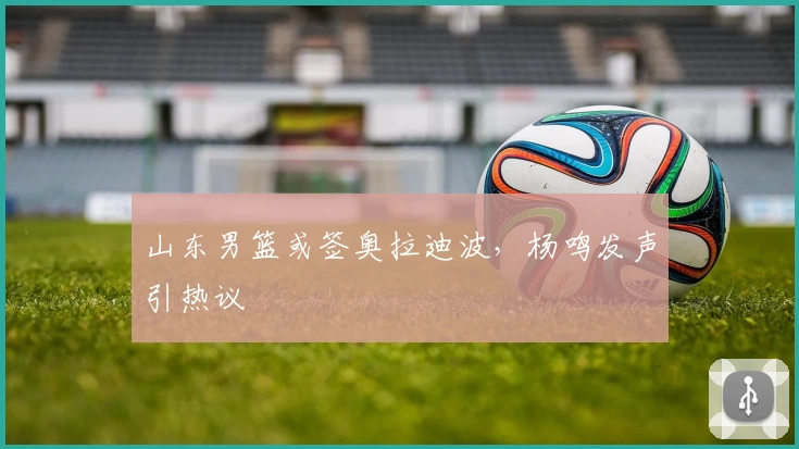 山东男篮或签奥拉迪波,杨鸣发声引热议