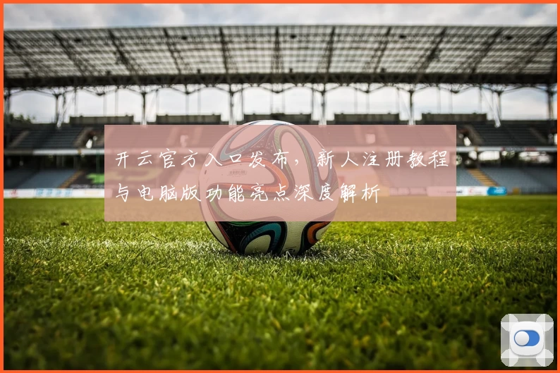 开云官方入口发布，新人注册教程与电脑版功能亮点深度解析