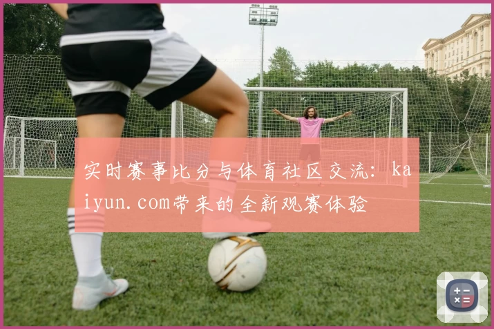 实时赛事比分与体育社区交流:kaiyun.com带来的全新观赛体验