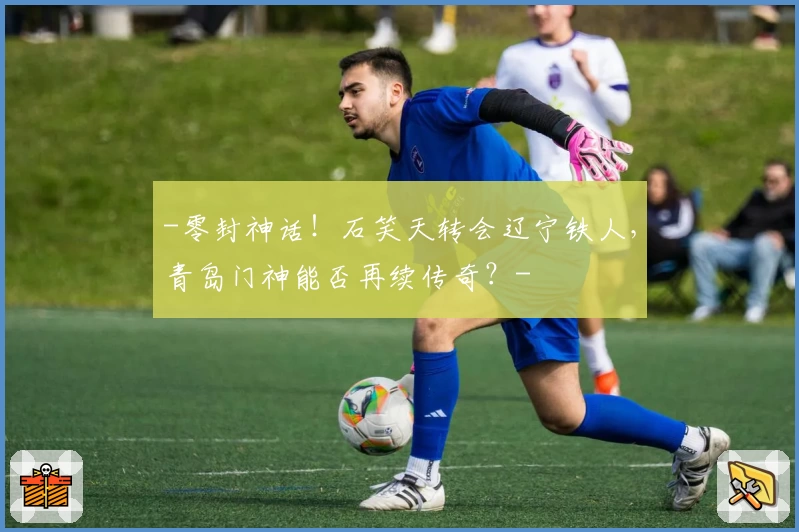-零封神话!石笑天转会辽宁铁人,青岛门神能否再续传奇?-