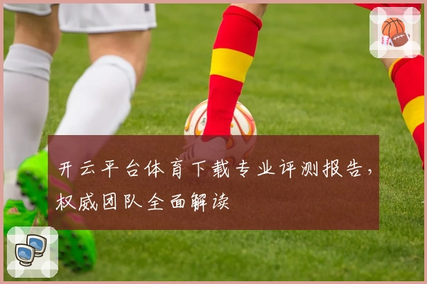 开云平台体育下载专业评测报告，权威团队全面解读