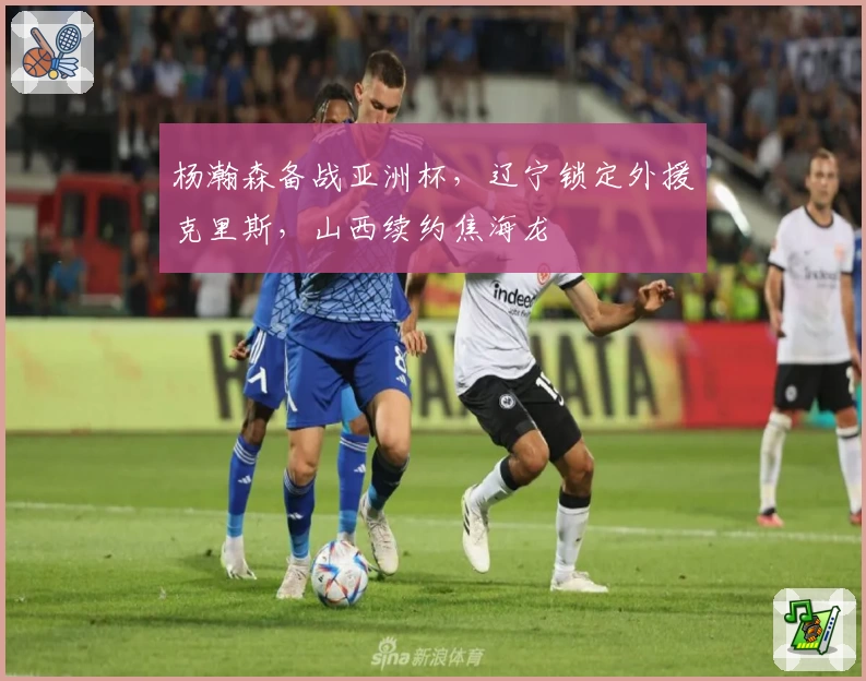 杨瀚森备战亚洲杯,辽宁锁定外援克里斯,山西续约焦海龙