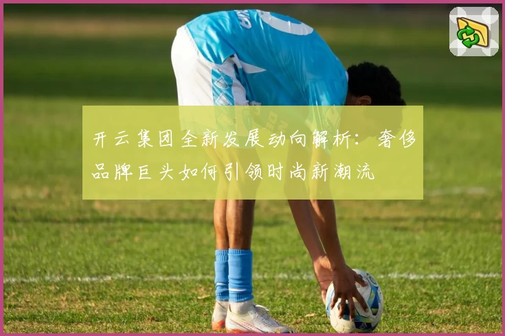 开云集团全新发展动向解析：奢侈品牌巨头如何引领时尚新潮流