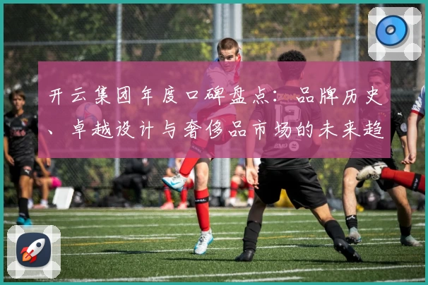 开云集团年度口碑盘点：品牌历史、卓越设计与奢侈品市场的未来趋势解析