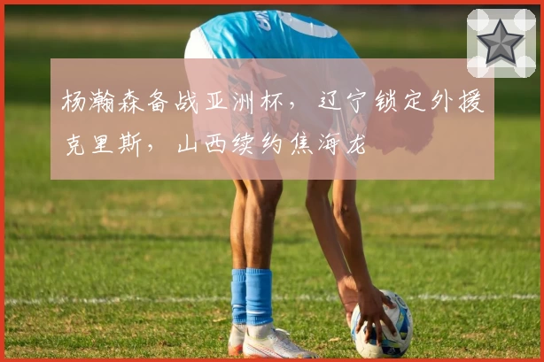 杨瀚森备战亚洲杯,辽宁锁定外援克里斯,山西续约焦海龙