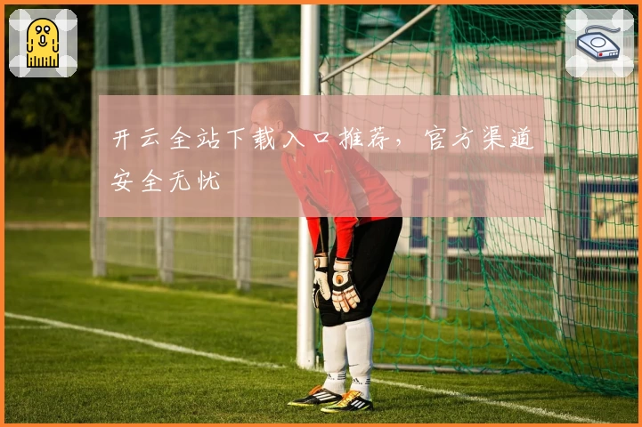 开云全站下载入口推荐，官方渠道安全无忧