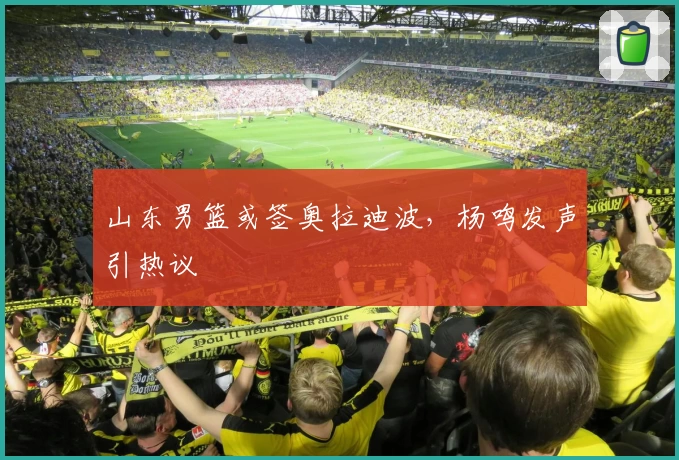 山东男篮或签奥拉迪波，杨鸣发声引热议