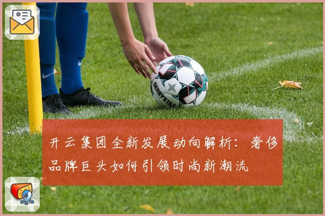 开云集团全新发展动向解析：奢侈品牌巨头如何引领时尚新潮流