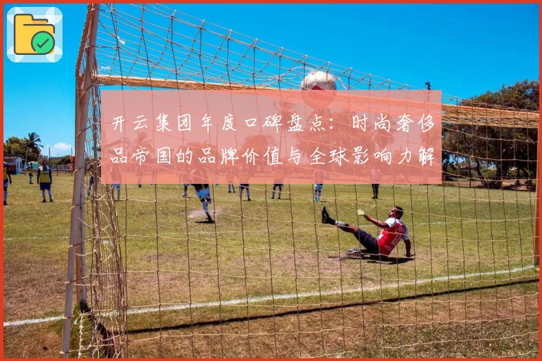 开云集团年度口碑盘点：时尚奢侈品帝国的品牌价值与全球影响力解析