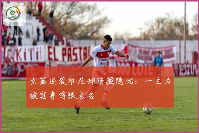 女篮逆袭印尼却暗藏隐忧，一主力被宫鲁鸣狠点名